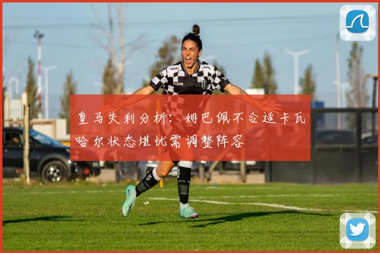 皇马失利分析：姆巴佩不合适卡瓦哈尔状态堪忧需调整阵容