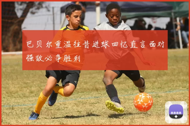 巴贝尔重温往昔进球回忆直言面对强敌必争胜利