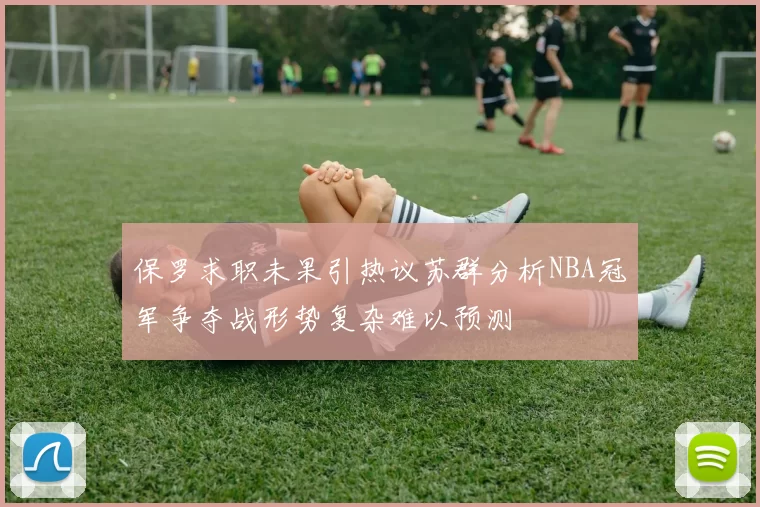 保罗求职未果引热议苏群分析NBA冠军争夺战形势复杂难以预测