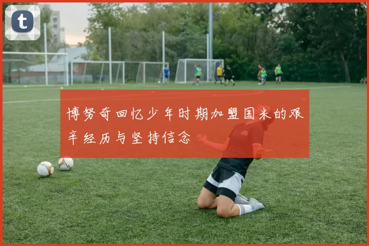 博努奇回忆少年时期加盟国米的艰辛经历与坚持信念