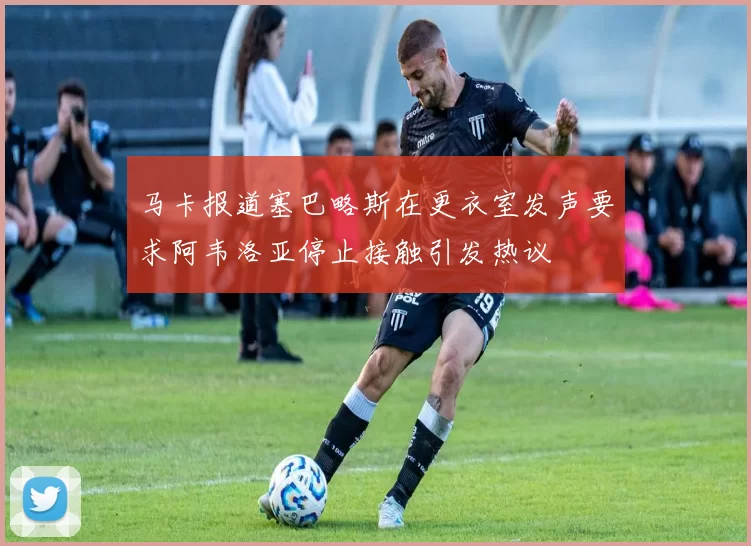 马卡报道塞巴略斯在更衣室发声要求阿韦洛亚停止接触引发热议