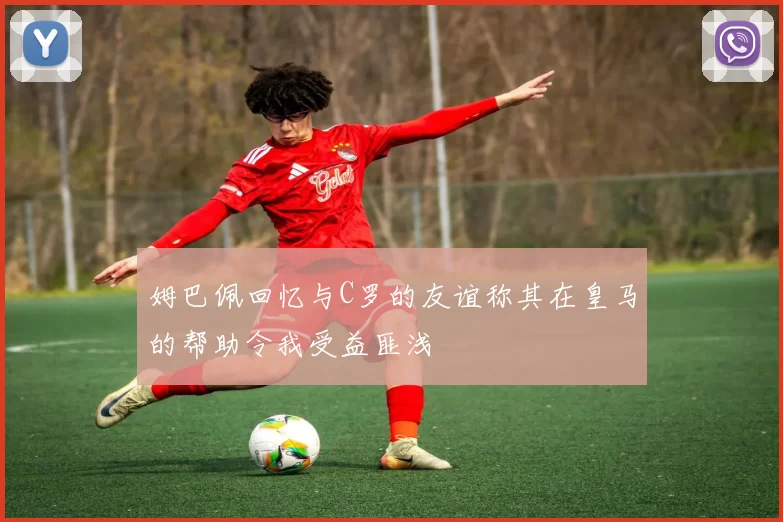 姆巴佩回忆与C罗的友谊称其在皇马的帮助令我受益匪浅