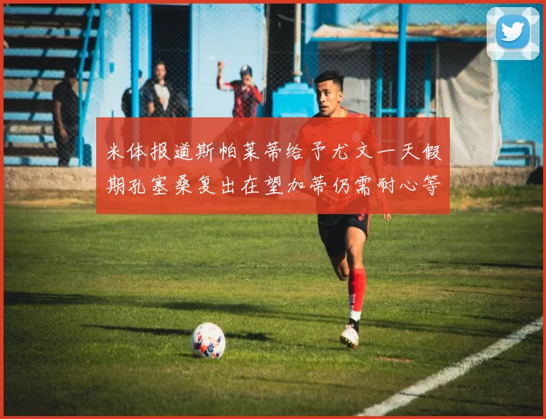 米体报道斯帕莱蒂给予尤文一天假期孔塞桑复出在望加蒂仍需耐心等待