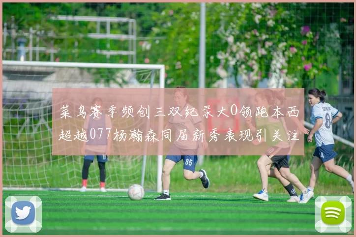 菜鸟赛季频创三双纪录大O领跑本西超越077杨瀚森同届新秀表现引关注