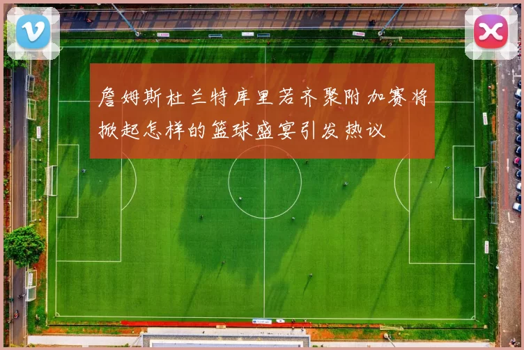 詹姆斯杜兰特库里若齐聚附加赛将掀起怎样的篮球盛宴引发热议