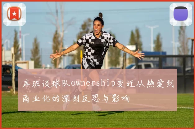 库班谈球队ownership变迁从热爱到商业化的深刻反思与影响