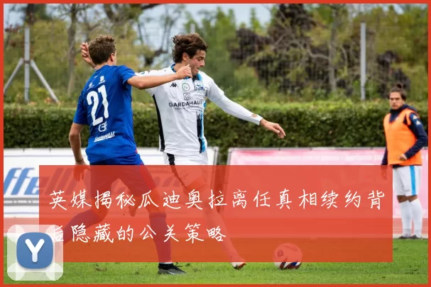 英媒揭秘瓜迪奥拉离任真相续约背后隐藏的公关策略