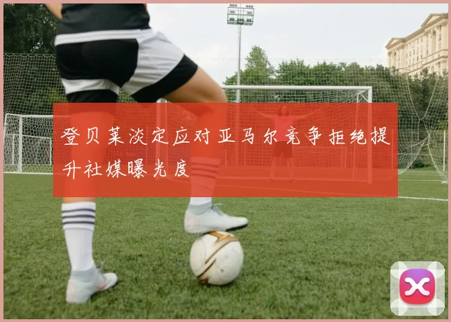 登贝莱淡定应对亚马尔竞争拒绝提升社媒曝光度