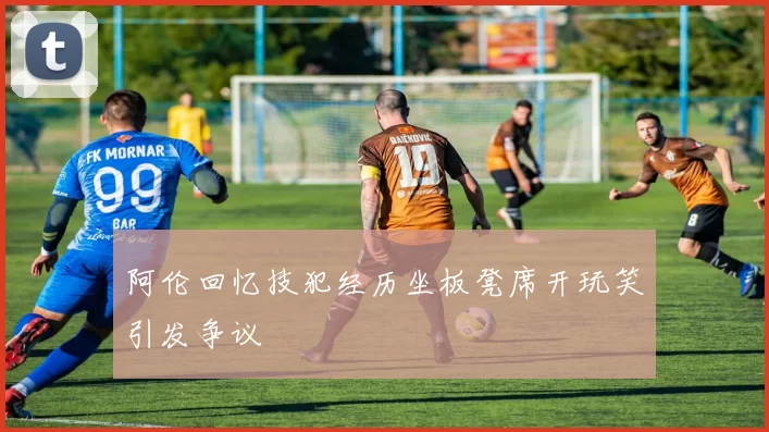 阿伦回忆技犯经历坐板凳席开玩笑引发争议