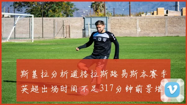 斯基拉分析道格拉斯路易斯本赛季英超出场时间不足317分钟前景堪忧